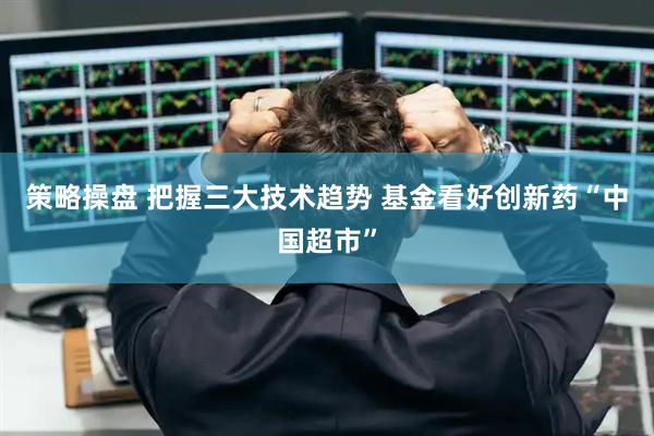 策略操盘 把握三大技术趋势 基金看好创新药“中国超市”