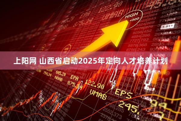 上阳网 山西省启动2025年定向人才培养计划