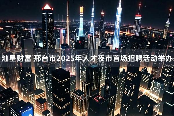 灿星财富 邢台市2025年人才夜市首场招聘活动举办