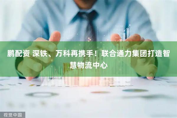 鹏配资 深铁、万科再携手！联合通力集团打造智慧物流中心
