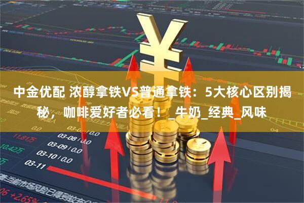 中金优配 浓醇拿铁VS普通拿铁：5大核心区别揭秘，咖啡爱好者必看！_牛奶_经典_风味
