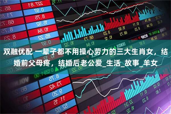 双融优配 一辈子都不用操心劳力的三大生肖女，结婚前父母疼，结婚后老公爱_生活_故事_羊女