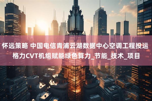 怀远策略 中国电信青浦云湖数据中心空调工程投运 格力CVT机组赋能绿色算力_节能_技术_项目