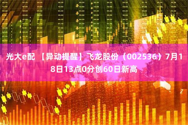 光大e配 【异动提醒】飞龙股份（002536）7月18日13点0分创60日新高