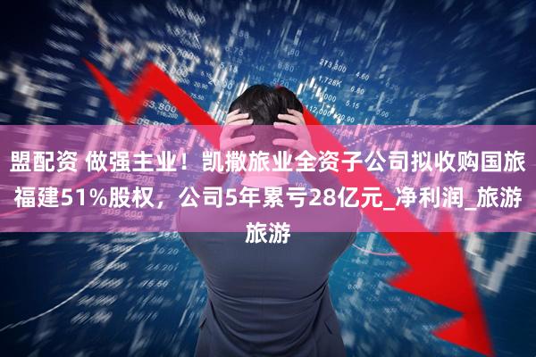 盟配资 做强主业！凯撒旅业全资子公司拟收购国旅福建51%股权，公司5年累亏28亿元_净利润_旅游
