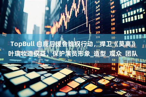 TopBull 白鹿后援会维权行动，捍卫《莫离》叶璃妆造权益，保护演员形象_造型_观众_团队