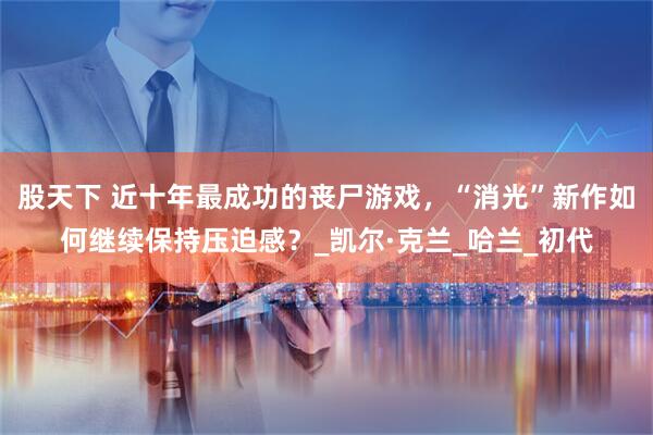 股天下 近十年最成功的丧尸游戏，“消光”新作如何继续保持压迫感？_凯尔·克兰_哈兰_初代