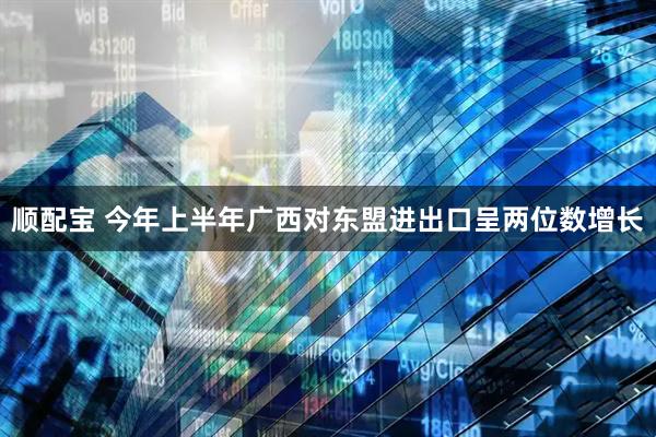 顺配宝 今年上半年广西对东盟进出口呈两位数增长