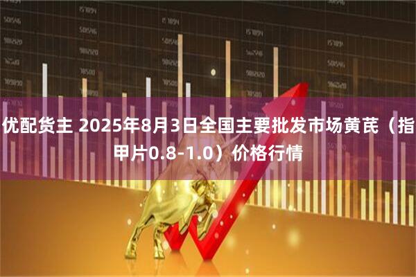 优配货主 2025年8月3日全国主要批发市场黄芪（指甲片0.8-1.0）价格行情