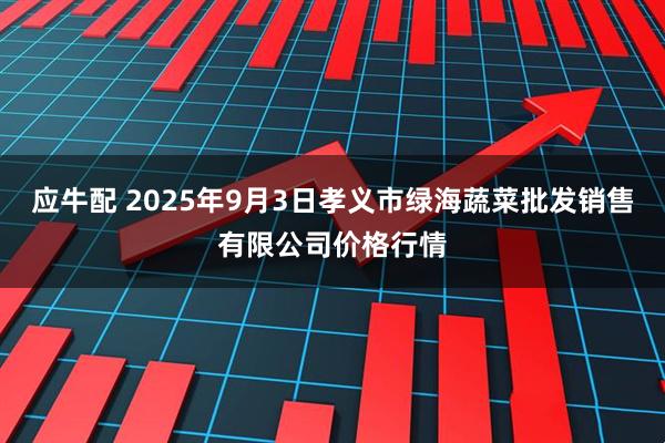 应牛配 2025年9月3日孝义市绿海蔬菜批发销售有限公司价格行情