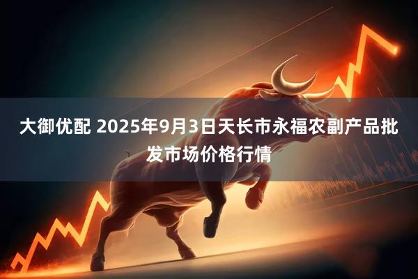 大御优配 2025年9月3日天长市永福农副产品批发市场价格行情