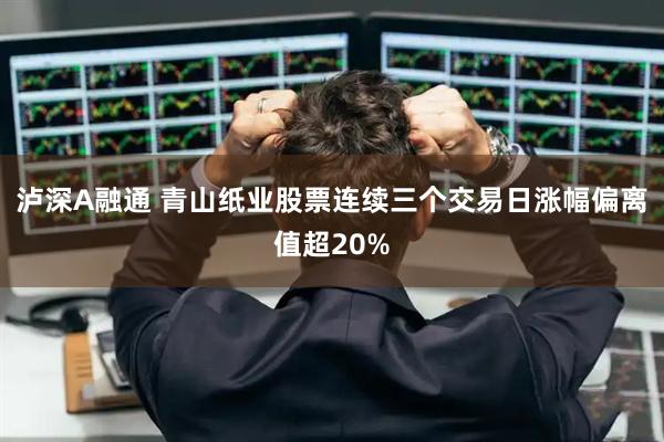 泸深A融通 青山纸业股票连续三个交易日涨幅偏离值超20%