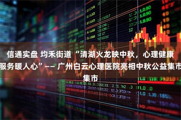 信通实盘 均禾街道 “清湖火龙映中秋，心理健康服务暖人心”—— 广州白云心理医院亮相中秋公益集市