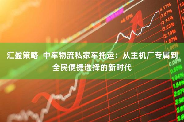 汇盈策略  中车物流私家车托运：从主机厂专属到全民便捷选择的新时代