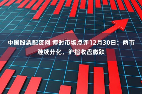 中国股票配资网 博时市场点评12月30日：两市继续分化，沪指收盘微跌