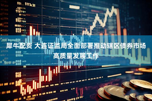 犀牛配资 大连证监局全面部署推动辖区债券市场高质量发展工作