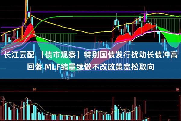 长江云配 【债市观察】特别国债发行扰动长债冲高回落 MLF缩量续做不改政策宽松取向
